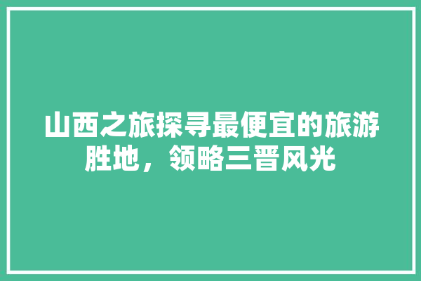 山西之旅探寻最便宜的旅游胜地，领略三晋风光