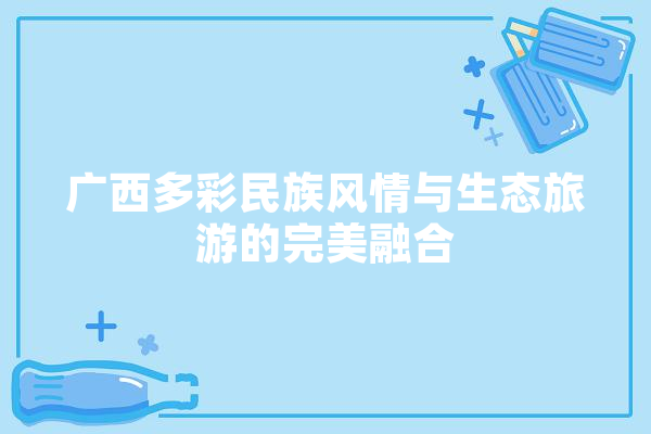 广西多彩民族风情与生态旅游的完美融合