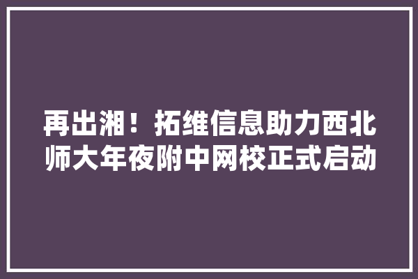 再出湘！拓维信息助力西北师大年夜附中网校正式启动_网校_师年夜附中 文字写作