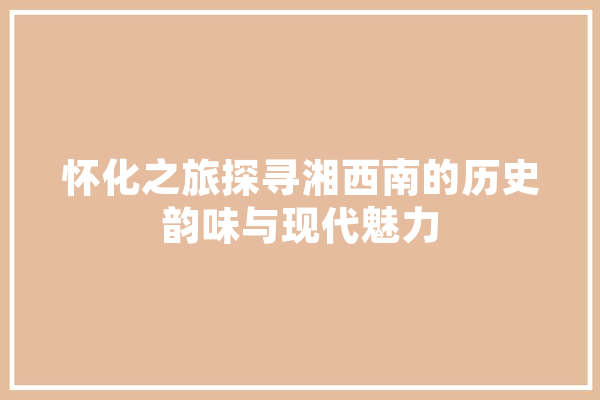 怀化之旅探寻湘西南的历史韵味与现代魅力 计算机