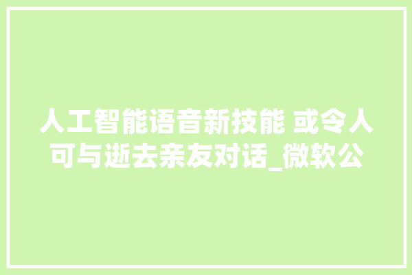 人工智能语音新技能 或令人可与逝去亲友对话_微软公司_机械人 AI简讯