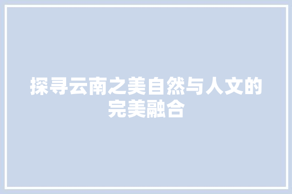 探寻云南之美自然与人文的完美融合