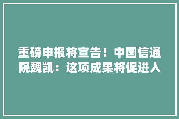 重磅申报将宣告！中国信通院魏凯：这项成果将促进人工智能提升人类福祉_人工智能_互联网 AI快讯