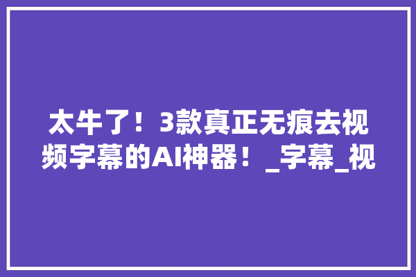 太牛了！3款真正无痕去视频字幕的AI神器！_字幕_视频 智能助手
