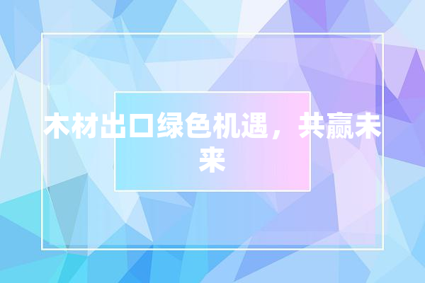 木材出口绿色机遇，共赢未来