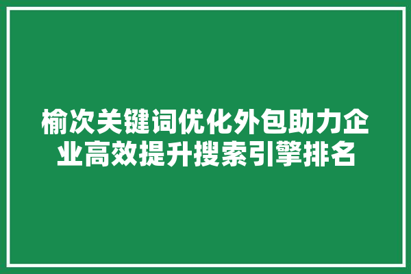 榆次关键词优化外包助力企业高效提升搜索引擎排名