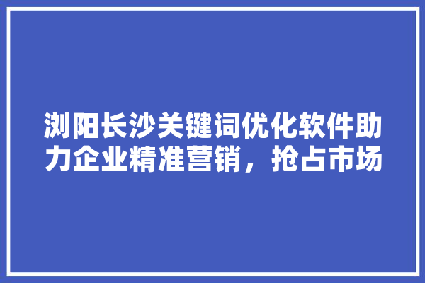 浏阳长沙关键词优化软件助力企业精准营销，抢占市场先机 智能写作