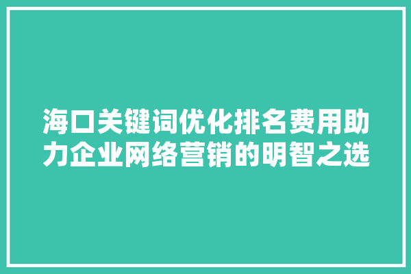 海口关键词优化排名费用助力企业网络营销的明智之选