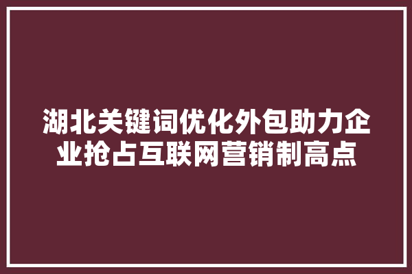 湖北关键词优化外包助力企业抢占互联网营销制高点