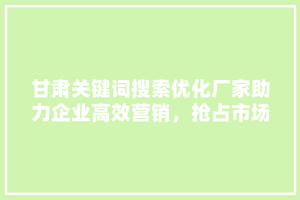甘肃关键词搜索优化厂家助力企业高效营销，抢占市场先机