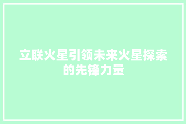 立联火星引领未来火星探索的先锋力量