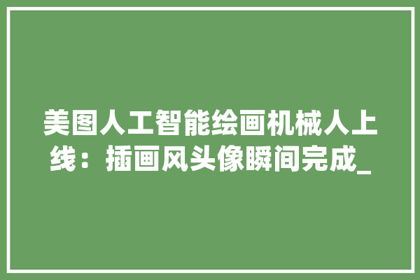 美图人工智能绘画机械人上线：插画风头像瞬间完成_美图_技巧 科技快讯