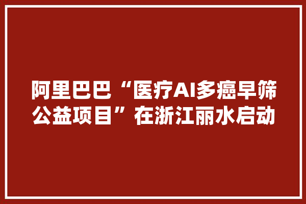 阿里巴巴“医疗AI多癌早筛公益项目”在浙江丽水启动_丽水市_丽水 计算机