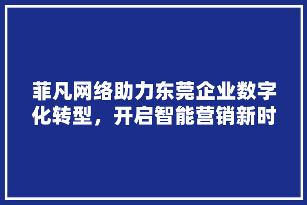 菲凡网络助力东莞企业数字化转型，开启智能营销新时代