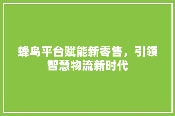 蜂鸟平台赋能新零售，引领智慧物流新时代
