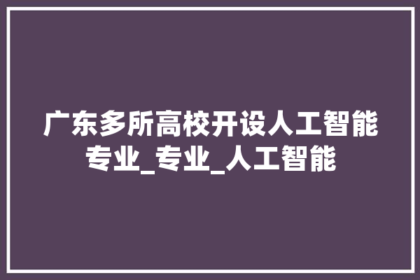 广东多所高校开设人工智能专业_专业_人工智能