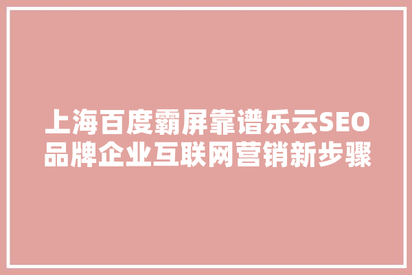 上海百度霸屏靠谱乐云SEO品牌企业互联网营销新步骤