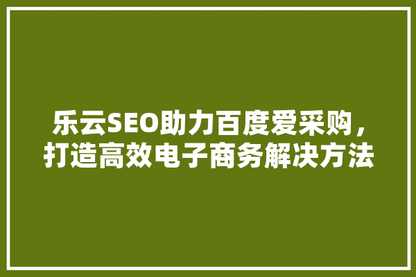 乐云SEO助力百度爱采购，打造高效电子商务解决方法 智能助手