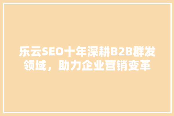 乐云SEO十年深耕B2B群发领域，助力企业营销变革