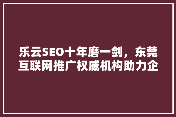 乐云SEO十年磨一剑，东莞互联网推广权威机构助力企业腾飞 AI简讯