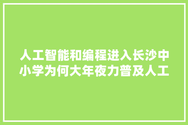 人工智能和编程进入长沙中小学为何大年夜力普及人工智能教诲_人工智能_相干 智能助手