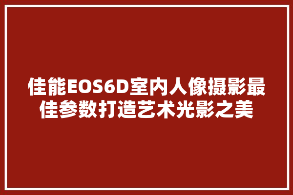 佳能EOS6D室内人像摄影最佳参数打造艺术光影之美 文字写作
