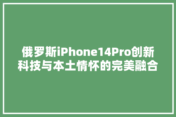 俄罗斯iPhone14Pro创新科技与本土情怀的完美融合