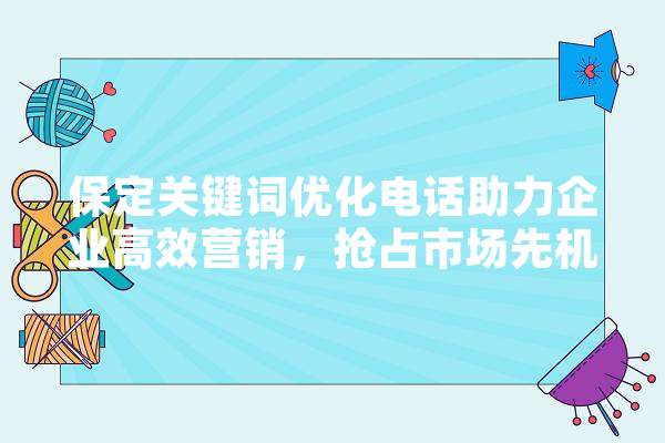 保定关键词优化电话助力企业高效营销，抢占市场先机 科技快讯