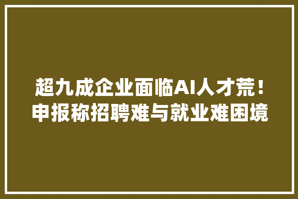 超九成企业面临AI人才荒！申报称招聘难与就业难困境并存_人工智能_企业 科技快讯