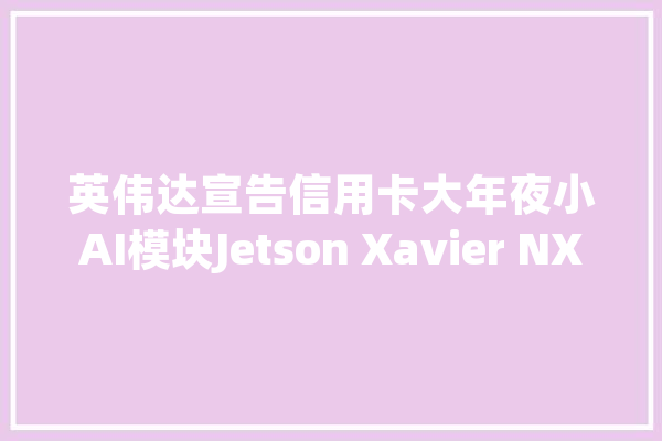 英伟达宣告信用卡大年夜小AI模块Jetson Xavier NX：机能比TX2强15倍_英伟_主频 计算机