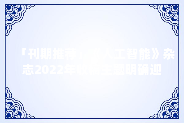「刊期推荐」《人工智能》杂志2022年收稿主题明确迎接投稿_中国_人工智能 AI简讯