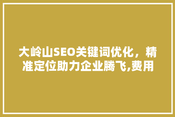 大岭山SEO关键词优化，精准定位助力企业腾飞,费用与优化步骤