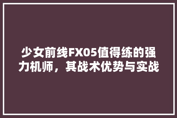 少女前线FX05值得练的强力机师，其战术优势与实战价值