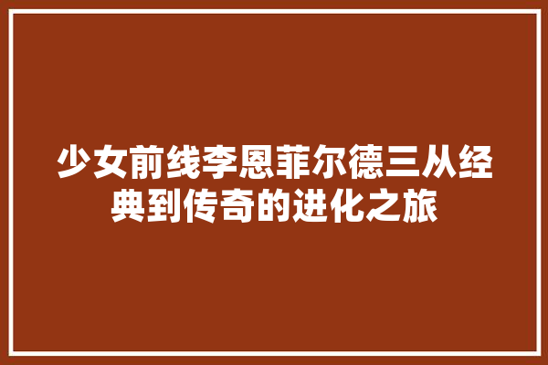 少女前线李恩菲尔德三从经典到传奇的进化之旅 计算机