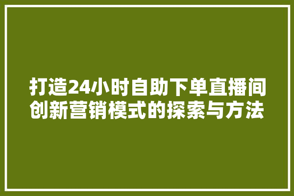 打造24小时自助下单直播间创新营销模式的探索与方法 智能问答