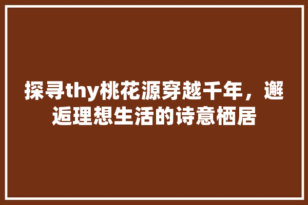 探寻thy桃花源穿越千年，邂逅理想生活的诗意栖居