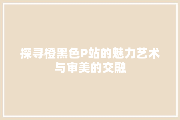 探寻橙黑色P站的魅力艺术与审美的交融