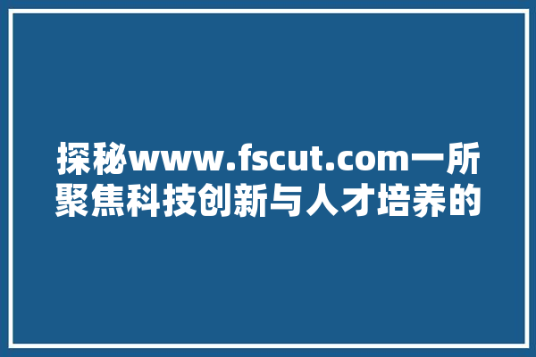 探秘www.fscut.com一所聚焦科技创新与人才培养的世界一流大学