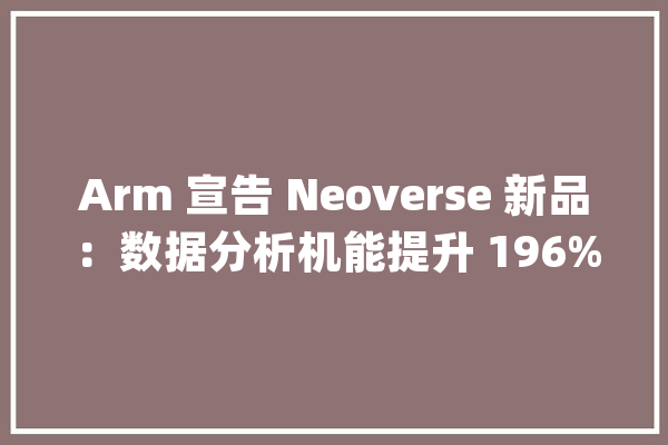 Arm 宣告 Neoverse 新品：数据分析机能提升 196%奠定未来计算及 AI 的基石_机能_负载 智能助手