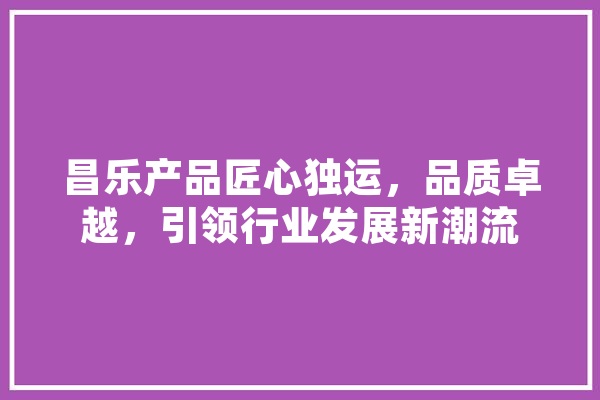 昌乐产品匠心独运，品质卓越，引领行业发展新潮流