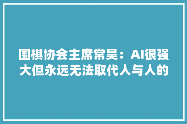 围棋协会主席常昊：AI很强大但永远无法取代人与人的碰撞_人工智能_围棋 计算机
