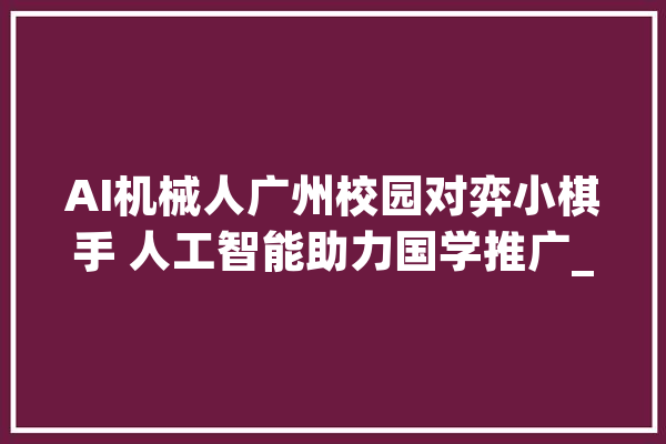 AI机械人广州校园对弈小棋手 人工智能助力国学推广_象棋_机械人