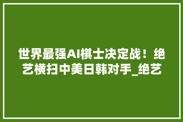 世界最强AI棋士决定战！绝艺横扫中美日韩对手_绝艺_围棋 云服务