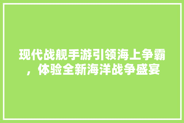 现代战舰手游引领海上争霸，体验全新海洋战争盛宴