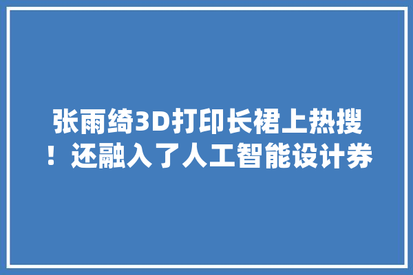 张雨绮3D打印长裙上热搜！还融入了人工智能设计券商：3D打印有望成长为大年夜千亿级别行业_家当_技巧