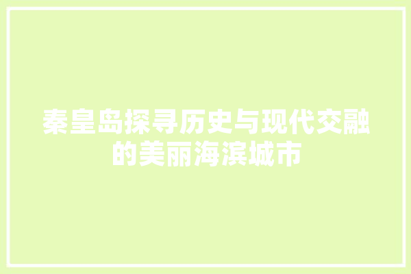 秦皇岛探寻历史与现代交融的美丽海滨城市 智能写作