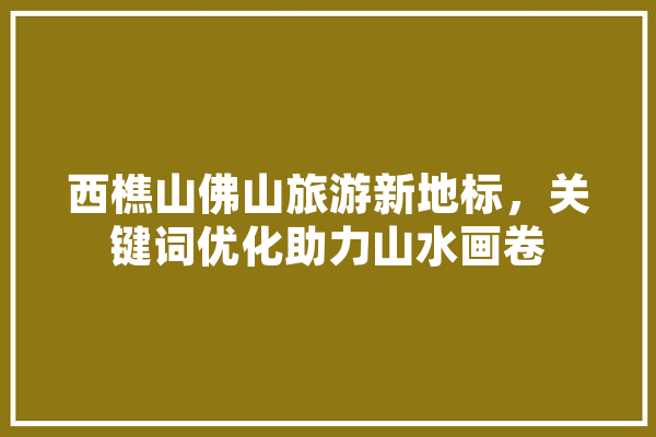 西樵山佛山旅游新地标，关键词优化助力山水画卷