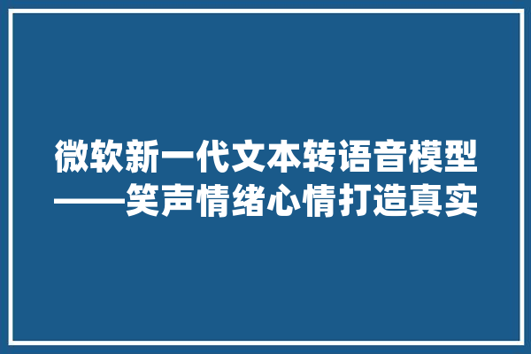 微软新一代文本转语音模型——笑声情绪心情打造真实AI语音_语音_文本 AI快讯
