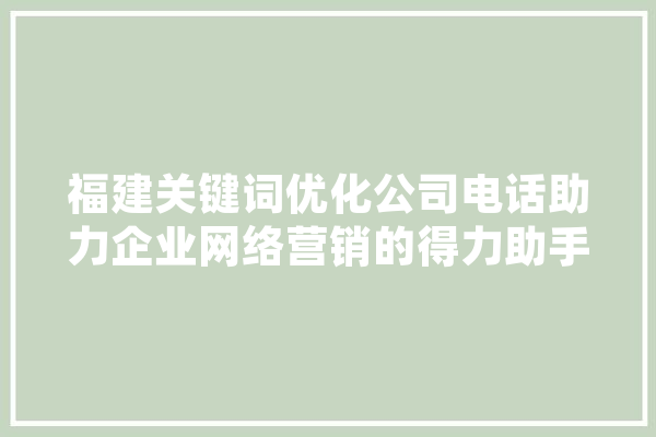 福建关键词优化公司电话助力企业网络营销的得力助手 智能问答
