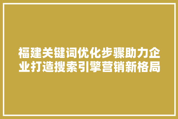 福建关键词优化步骤助力企业打造搜索引擎营销新格局 文字写作